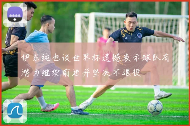 伊东纯也谈世界杯遗憾表示球队有潜力继续前进并坚决不退役